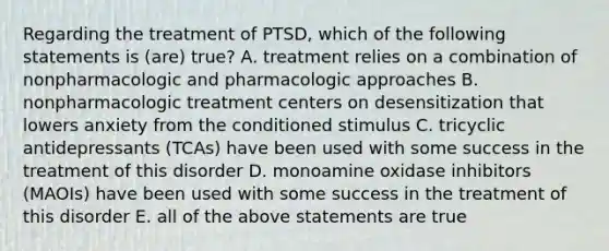 Regarding the treatment of PTSD, which of the following statements is (are) true? A. treatment relies on a combination of nonpharmacologic and pharmacologic approaches B. nonpharmacologic treatment centers on desensitization that lowers anxiety from the conditioned stimulus C. tricyclic antidepressants (TCAs) have been used with some success in the treatment of this disorder D. monoamine oxidase inhibitors (MAOIs) have been used with some success in the treatment of this disorder E. all of the above statements are true