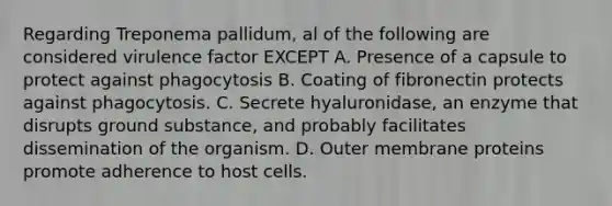 Regarding Treponema pallidum, al of the following are considered virulence factor EXCEPT A. Presence of a capsule to protect against phagocytosis B. Coating of fibronectin protects against phagocytosis. C. Secrete hyaluronidase, an enzyme that disrupts ground substance, and probably facilitates dissemination of the organism. D. Outer membrane proteins promote adherence to host cells.