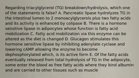 Regarding triacylglycerol (TG) breakdown/hydrolysis, which one of the statements is false? A. Pancreatic lipase hydrolyzes TG in the intestinal lumen to 2 monoacylglycerols plus two fatty acids and its activity is enhanced by colipase B. There is a hormone sensitive lipase in adipocytes whose function is fatty acid mobilization C. Fatty acid mobilization via this enzyme can be altered as the diet is changed D. Glucagon stimulates this hormone sensitive lipase by inhibiting adenylate cyclase and lowering cAMP allowing the enzyme to become dephosphorylated which, is its active form E. Of the fatty acids eventually released from total hydrolysis of TG in the adipocyte, some enter the blood as free fatty acids where they bind albumin and are carried to other tissues such as muscle