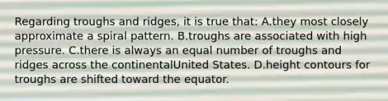 Regarding troughs and ridges, it is true that: A.they most closely approximate a spiral pattern. B.troughs are associated with high pressure. C.there is always an equal number of troughs and ridges across the continentalUnited States. D.height contours for troughs are shifted toward the equator.