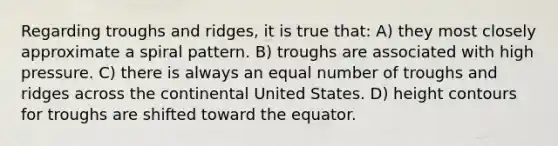 Regarding troughs and ridges, it is true that: A) they most closely approximate a spiral pattern. B) troughs are associated with high pressure. C) there is always an equal number of troughs and ridges across the continental United States. D) height contours for troughs are shifted toward the equator.