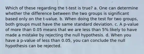 Which of these regarding the t-test is true? a. One can determine whether the difference between the two groups is significant based only on the t-value. b. When doing the test for two groups, both groups must have the same <a href='https://www.questionai.com/knowledge/kqGUr1Cldy-standard-deviation' class='anchor-knowledge'>standard deviation</a>. c. A p-value of <a href='https://www.questionai.com/knowledge/keWHlEPx42-more-than' class='anchor-knowledge'>more than</a> 0.05 means that we are <a href='https://www.questionai.com/knowledge/k7BtlYpAMX-less-than' class='anchor-knowledge'>less than</a> 5% likely to have made a mistake by rejecting the null hypothesis. d. When you have a p-value of less than 0.05, you can conclude the null hypothesis can be rejected.