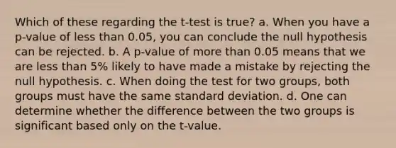 Which of these regarding the t-test is true? a. When you have a p-value of <a href='https://www.questionai.com/knowledge/k7BtlYpAMX-less-than' class='anchor-knowledge'>less than</a> 0.05, you can conclude the null hypothesis can be rejected. b. A p-value of <a href='https://www.questionai.com/knowledge/keWHlEPx42-more-than' class='anchor-knowledge'>more than</a> 0.05 means that we are less than 5% likely to have made a mistake by rejecting the null hypothesis. c. When doing the test for two groups, both groups must have the same <a href='https://www.questionai.com/knowledge/kqGUr1Cldy-standard-deviation' class='anchor-knowledge'>standard deviation</a>. d. One can determine whether the difference between the two groups is significant based only on the t-value.