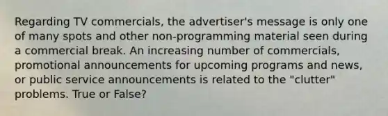 Regarding TV commercials, the advertiser's message is only one of many spots and other non-programming material seen during a commercial break. An increasing number of commercials, promotional announcements for upcoming programs and news, or public service announcements is related to the "clutter" problems. True or False?