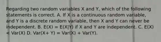 Regarding two random variables X and Y, which of the following statements is correct. A. If X is a continuous random variable, and Y is a discrete random variable, then X and Y can never be independent. B. E(X) = E(X|Y) if X and Y are independent. C. E(X) < Var(X) D. Var(X+ Y) = Var(X) + Var(Y).