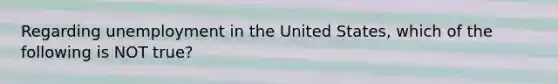 Regarding unemployment in the United States, which of the following is NOT true?