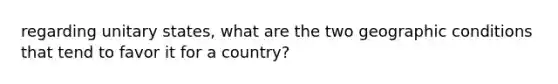 regarding unitary states, what are the two geographic conditions that tend to favor it for a country?