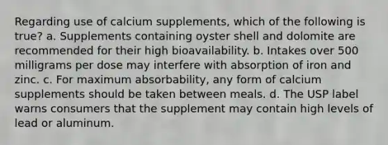 Regarding use of calcium supplements, which of the following is true? a. Supplements containing oyster shell and dolomite are recommended for their high bioavailability. b. Intakes over 500 milligrams per dose may interfere with absorption of iron and zinc. c. For maximum absorbability, any form of calcium supplements should be taken between meals. d. The USP label warns consumers that the supplement may contain high levels of lead or aluminum.