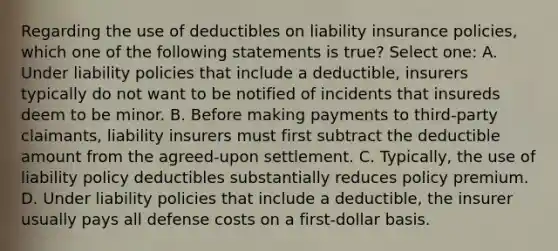 Regarding the use of deductibles on liability insurance policies, which one of the following statements is true? Select one: A. Under liability policies that include a deductible, insurers typically do not want to be notified of incidents that insureds deem to be minor. B. Before making payments to third-party claimants, liability insurers must first subtract the deductible amount from the agreed-upon settlement. C. Typically, the use of liability policy deductibles substantially reduces policy premium. D. Under liability policies that include a deductible, the insurer usually pays all defense costs on a first-dollar basis.