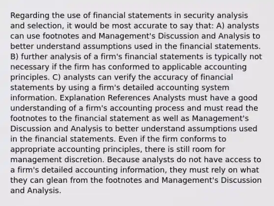 Regarding the use of financial statements in security analysis and selection, it would be most accurate to say that: A) analysts can use footnotes and Management's Discussion and Analysis to better understand assumptions used in the financial statements. B) further analysis of a firm's financial statements is typically not necessary if the firm has conformed to applicable accounting principles. C) analysts can verify the accuracy of financial statements by using a firm's detailed accounting system information. Explanation References Analysts must have a good understanding of a firm's accounting process and must read the footnotes to the financial statement as well as Management's Discussion and Analysis to better understand assumptions used in the financial statements. Even if the firm conforms to appropriate accounting principles, there is still room for management discretion. Because analysts do not have access to a firm's detailed accounting information, they must rely on what they can glean from the footnotes and Management's Discussion and Analysis.