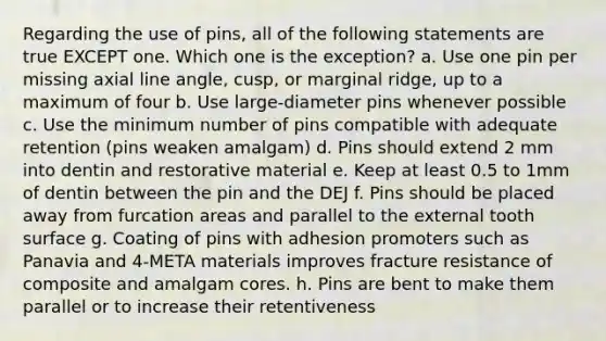 Regarding the use of pins, all of the following statements are true EXCEPT one. Which one is the exception? a. Use one pin per missing axial line angle, cusp, or marginal ridge, up to a maximum of four b. Use large-diameter pins whenever possible c. Use the minimum number of pins compatible with adequate retention (pins weaken amalgam) d. Pins should extend 2 mm into dentin and restorative material e. Keep at least 0.5 to 1mm of dentin between the pin and the DEJ f. Pins should be placed away from furcation areas and parallel to the external tooth surface g. Coating of pins with adhesion promoters such as Panavia and 4-META materials improves fracture resistance of composite and amalgam cores. h. Pins are bent to make them parallel or to increase their retentiveness