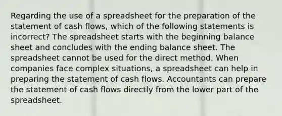 Regarding the use of a spreadsheet for the preparation of the statement of cash​ flows, which of the following statements is​ incorrect? The spreadsheet starts with the beginning balance sheet and concludes with the ending balance sheet. The spreadsheet cannot be used for the direct method. When companies face complex​ situations, a spreadsheet can help in preparing the statement of cash flows. Accountants can prepare the statement of cash flows directly from the lower part of the spreadsheet.