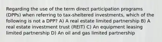 Regarding the use of the term direct participation programs (DPPs) when referring to tax-sheltered investments, which of the following is not a DPP? A) A real estate limited partnership B) A real estate investment trust (REIT) C) An equipment leasing limited partnership D) An oil and gas limited partnership