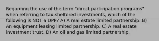 Regarding the use of the term "direct participation programs" when referring to tax-sheltered investments, which of the following is NOT a DPP? A) A real estate limited partnership. B) An equipment leasing limited partnership. C) A real estate investment trust. D) An oil and gas limited partnership.