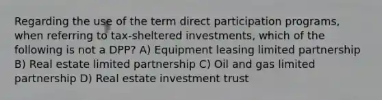 Regarding the use of the term direct participation programs, when referring to tax-sheltered investments, which of the following is not a DPP? A) Equipment leasing limited partnership B) Real estate limited partnership C) Oil and gas limited partnership D) Real estate investment trust