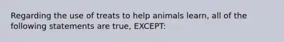 Regarding the use of treats to help animals learn, all of the following statements are true, EXCEPT: