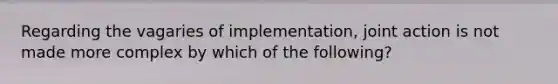 Regarding the vagaries of implementation, joint action is not made more complex by which of the following?