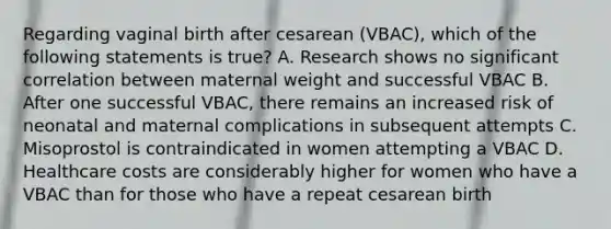 Regarding vaginal birth after cesarean (VBAC), which of the following statements is true? A. Research shows no significant correlation between maternal weight and successful VBAC B. After one successful VBAC, there remains an increased risk of neonatal and maternal complications in subsequent attempts C. Misoprostol is contraindicated in women attempting a VBAC D. Healthcare costs are considerably higher for women who have a VBAC than for those who have a repeat cesarean birth