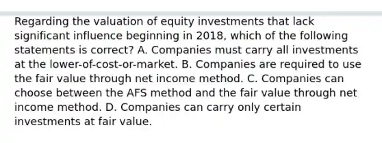 Regarding the valuation of equity investments that lack significant influence beginning in 2018, which of the following statements is correct? A. Companies must carry all investments at the lower-of-cost-or-market. B. Companies are required to use the fair value through net income method. C. Companies can choose between the AFS method and the fair value through net income method. D. Companies can carry only certain investments at fair value.