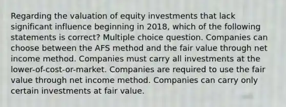 Regarding the valuation of equity investments that lack significant influence beginning in 2018, which of the following statements is correct? Multiple choice question. Companies can choose between the AFS method and the fair value through net income method. Companies must carry all investments at the lower-of-cost-or-market. Companies are required to use the fair value through net income method. Companies can carry only certain investments at fair value.