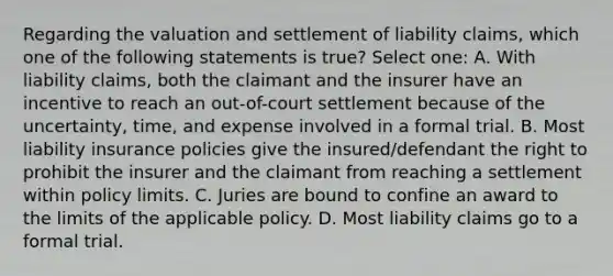 Regarding the valuation and settlement of liability claims, which one of the following statements is true? Select one: A. With liability claims, both the claimant and the insurer have an incentive to reach an out-of-court settlement because of the uncertainty, time, and expense involved in a formal trial. B. Most liability insurance policies give the insured/defendant the right to prohibit the insurer and the claimant from reaching a settlement within policy limits. C. Juries are bound to confine an award to the limits of the applicable policy. D. Most liability claims go to a formal trial.