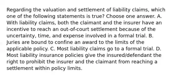 Regarding the valuation and settlement of liability claims, which one of the following statements is true? Choose one answer. A. With liability claims, both the claimant and the insurer have an incentive to reach an out-of-court settlement because of the uncertainty, time, and expense involved in a formal trial. B. Juries are bound to confine an award to the limits of the applicable policy. C. Most liability claims go to a formal trial. D. Most liability insurance policies give the insured/defendant the right to prohibit the insurer and the claimant from reaching a settlement within policy limits.