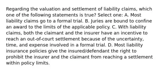 Regarding the valuation and settlement of liability claims, which one of the following statements is true? Select one: A. Most liability claims go to a formal trial. B. Juries are bound to confine an award to the limits of the applicable policy. C. With liability claims, both the claimant and the insurer have an incentive to reach an out-of-court settlement because of the uncertainty, time, and expense involved in a formal trial. D. Most liability insurance policies give the insured/defendant the right to prohibit the insurer and the claimant from reaching a settlement within policy limits.