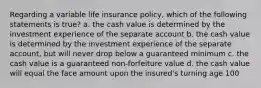 Regarding a variable life insurance policy, which of the following statements is true? a. the cash value is determined by the investment experience of the separate account b. the cash value is determined by the investment experience of the separate account, but will never drop below a guaranteed minimum c. the cash value is a guaranteed non-forfeiture value d. the cash value will equal the face amount upon the insured's turning age 100