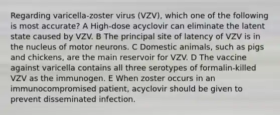 Regarding varicella-zoster virus (VZV), which one of the following is most accurate? A High-dose acyclovir can eliminate the latent state caused by VZV. B The principal site of latency of VZV is in the nucleus of motor neurons. C Domestic animals, such as pigs and chickens, are the main reservoir for VZV. D The vaccine against varicella contains all three serotypes of formalin-killed VZV as the immunogen. E When zoster occurs in an immunocompromised patient, acyclovir should be given to prevent disseminated infection.