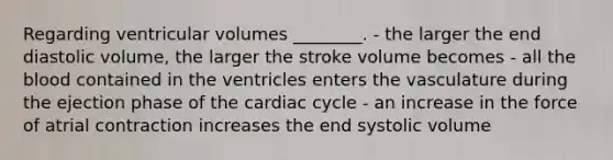 Regarding ventricular volumes ________. - the larger the end diastolic volume, the larger the stroke volume becomes - all the blood contained in the ventricles enters the vasculature during the ejection phase of the cardiac cycle - an increase in the force of atrial contraction increases the end systolic volume