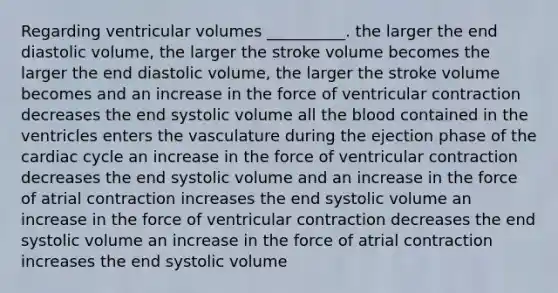 Regarding ventricular volumes __________. the larger the end diastolic volume, the larger the stroke volume becomes the larger the end diastolic volume, the larger the stroke volume becomes and an increase in the force of ventricular contraction decreases the end systolic volume all the blood contained in the ventricles enters the vasculature during the ejection phase of the cardiac cycle an increase in the force of ventricular contraction decreases the end systolic volume and an increase in the force of atrial contraction increases the end systolic volume an increase in the force of ventricular contraction decreases the end systolic volume an increase in the force of atrial contraction increases the end systolic volume