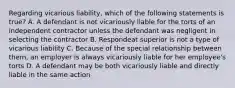 Regarding vicarious liability, which of the following statements is true? A. A defendant is not vicariously liable for the torts of an independent contractor unless the defendant was negligent in selecting the contractor B. Respondeat superior is not a type of vicarious liability C. Because of the special relationship between them, an employer is always vicariously liable for her employee's torts D. A defendant may be both vicariously liable and directly liable in the same action