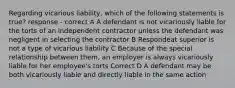 Regarding vicarious liability, which of the following statements is true? response - correct A A defendant is not vicariously liable for the torts of an independent contractor unless the defendant was negligent in selecting the contractor B Respondeat superior is not a type of vicarious liability C Because of the special relationship between them, an employer is always vicariously liable for her employee's torts Correct D A defendant may be both vicariously liable and directly liable in the same action