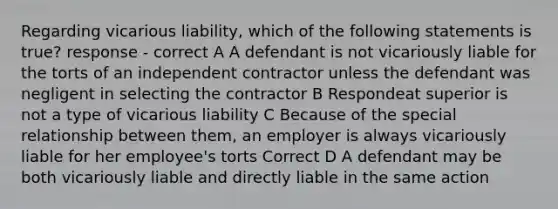 Regarding vicarious liability, which of the following statements is true? response - correct A A defendant is not vicariously liable for the torts of an independent contractor unless the defendant was negligent in selecting the contractor B Respondeat superior is not a type of vicarious liability C Because of the special relationship between them, an employer is always vicariously liable for her employee's torts Correct D A defendant may be both vicariously liable and directly liable in the same action