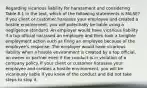 Regarding vicarious liability for harassment and considering Table 8.1 in the text, which of the following statements is FALSE? If you client or customer harasses your employee and created a hostile environment, you will potentially be liable using a negligence standard. An employer would have vicarious liability if a top official harassed an employee and then took a tangible employment action such as firing an employee because of the employee's response. The employer would have vicarious liability when a hostile environment is created by a top official, an owner or partner even if the conduct is in violation of a company policy. If your client or customer harasses your employee and creates a hostile environment, you will be vicariously liable if you knew of the conduct and did not take steps to stop it.