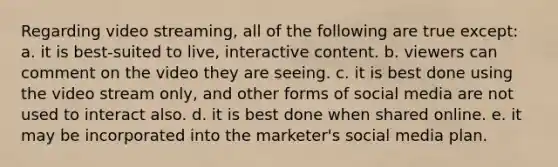 Regarding video streaming, all of the following are true except:​ a. ​it is best-suited to live, interactive content. b. ​viewers can comment on the video they are seeing. c. ​it is best done using the video stream only, and other forms of social media are not used to interact also. d. ​it is best done when shared online. e. ​it may be incorporated into the marketer's social media plan.