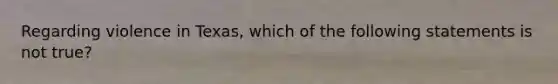 Regarding violence in Texas, which of the following statements is not true?