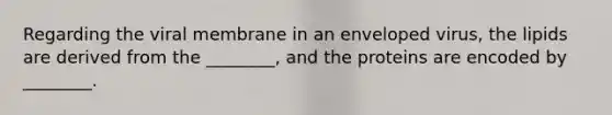 Regarding the viral membrane in an enveloped virus, the lipids are derived from the ________, and the proteins are encoded by ________.