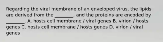 Regarding the viral membrane of an enveloped virus, the lipids are derived from the ________, and the proteins are encoded by ________. A. hosts cell membrane / viral genes B. virion / hosts genes C. hosts cell membrane / hosts genes D. virion / viral genes