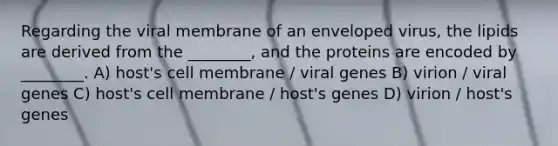 Regarding the viral membrane of an enveloped virus, the lipids are derived from the ________, and the proteins are encoded by ________. A) host's cell membrane / viral genes B) virion / viral genes C) host's cell membrane / host's genes D) virion / host's genes