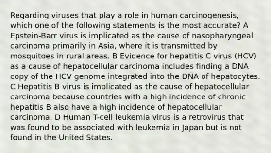 Regarding viruses that play a role in human carcinogenesis, which one of the following statements is the most accurate? A Epstein-Barr virus is implicated as the cause of nasopharyngeal carcinoma primarily in Asia, where it is transmitted by mosquitoes in rural areas. B Evidence for hepatitis C virus (HCV) as a cause of hepatocellular carcinoma includes finding a DNA copy of the HCV genome integrated into the DNA of hepatocytes. C Hepatitis B virus is implicated as the cause of hepatocellular carcinoma because countries with a high incidence of chronic hepatitis B also have a high incidence of hepatocellular carcinoma. D Human T-cell leukemia virus is a retrovirus that was found to be associated with leukemia in Japan but is not found in the United States.