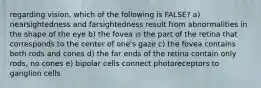 regarding vision, which of the following is FALSE? a) nearsightedness and farsightedness result from abnormalities in the shape of the eye b) the fovea is the part of the retina that corresponds to the center of one's gaze c) the fovea contains both rods and cones d) the far ends of the retina contain only rods, no cones e) bipolar cells connect photoreceptors to ganglion cells