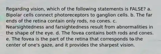 Regarding vision, which of the following statements is FALSE? a. ​Bipolar cells connect photoreceptors to ganglion cells. b. ​The far ends of the retina contain only rods, no cones. c. ​Nearsightedness and farsightedness result from abnormalities in the shape of the eye. d. ​The fovea contains both rods and cones. e. ​The fovea is the part of the retina that corresponds to the center of one's gaze, and it provides the sharpest vision.