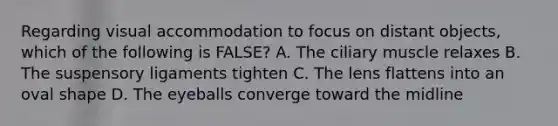 Regarding visual accommodation to focus on distant objects, which of the following is FALSE? A. The ciliary muscle relaxes B. The suspensory ligaments tighten C. The lens flattens into an oval shape D. The eyeballs converge toward the midline