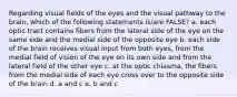 Regarding visual fields of the eyes and the visual pathway to the brain, which of the following statements is/are FALSE? a. each optic tract contains fibers from the lateral side of the eye on the same side and the medial side of the opposite eye b. each side of the brain receives visual input from both eyes, from the medial field of vision of the eye on its own side and from the lateral field of the other eye c. at the optic chiasma, the fibers from the medial side of each eye cross over to the opposite side of the brain d. a and c e. b and c