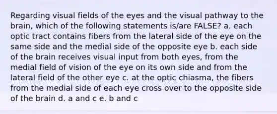 Regarding visual fields of the eyes and the visual pathway to the brain, which of the following statements is/are FALSE? a. each optic tract contains fibers from the lateral side of the eye on the same side and the medial side of the opposite eye b. each side of the brain receives visual input from both eyes, from the medial field of vision of the eye on its own side and from the lateral field of the other eye c. at the optic chiasma, the fibers from the medial side of each eye cross over to the opposite side of the brain d. a and c e. b and c