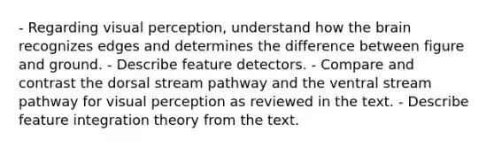 - Regarding visual perception, understand how the brain recognizes edges and determines the difference between figure and ground. - Describe feature detectors. - Compare and contrast the dorsal stream pathway and the ventral stream pathway for visual perception as reviewed in the text. - Describe feature integration theory from the text.