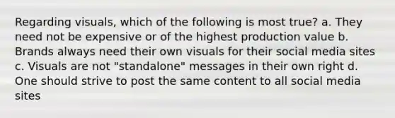 Regarding visuals, which of the following is most true? a. They need not be expensive or of the highest production value b. Brands always need their own visuals for their social media sites c. Visuals are not "standalone" messages in their own right d. One should strive to post the same content to all social media sites