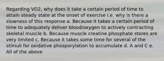 Regarding VO2, why does it take a certain period of time to attain steady state at the onset of exercise i.e. why is there a slowness of this response a. Because it takes a certain period of time to adequately deliver blood/oxygen to actively contracting skeletal muscle b. Because muscle creatine phosphate stores are very limited c. Because it takes some time for several of the stimuli for oxidative phosporylation to accumulate d. A and C e. All of the above