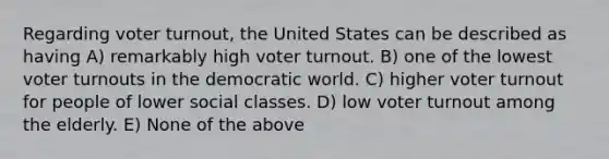 Regarding voter turnout, the United States can be described as having A) remarkably high voter turnout. B) one of the lowest voter turnouts in the democratic world. C) higher voter turnout for people of lower social classes. D) low voter turnout among the elderly. E) None of the above